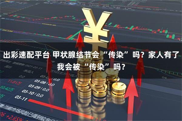 出彩速配平台 甲状腺结节会 “传染” 吗？家人有了我会被 “传染” 吗？