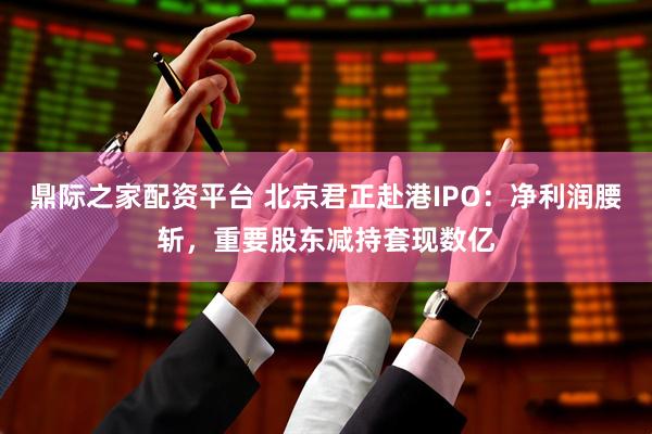 鼎际之家配资平台 北京君正赴港IPO：净利润腰斩，重要股东减持套现数亿