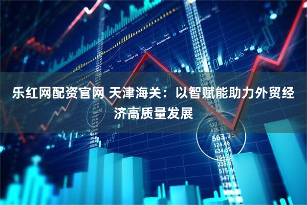 乐红网配资官网 天津海关：以智赋能助力外贸经济高质量发展