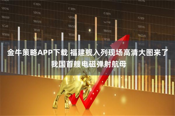 金牛策略APP下载 福建舰入列现场高清大图来了 我国首艘电磁弹射航母