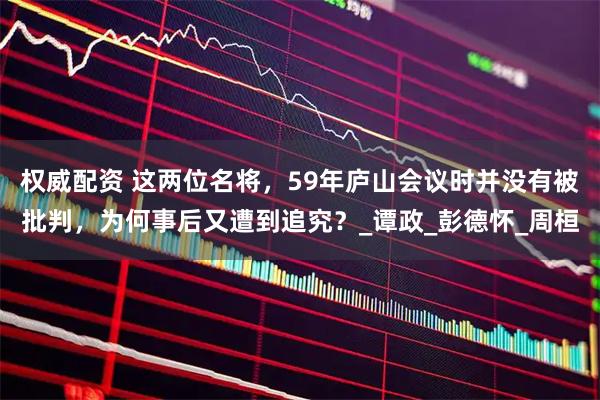 权威配资 这两位名将，59年庐山会议时并没有被批判，为何事后又遭到追究？_谭政_彭德怀_周桓
