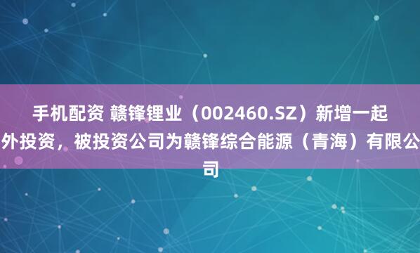 手机配资 赣锋锂业（002460.SZ）新增一起对外投资，被投资公司为赣锋综合能源（青海）有限公司