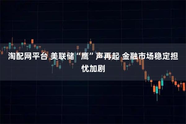 淘配网平台 美联储“鹰”声再起 金融市场稳定担忧加剧