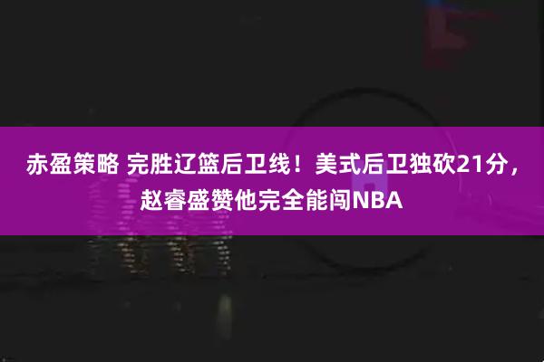 赤盈策略 完胜辽篮后卫线！美式后卫独砍21分，赵睿盛赞他完全能闯NBA
