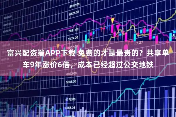 富兴配资端APP下载 免费的才是最贵的？共享单车9年涨价6倍，成本已经超过公交地铁