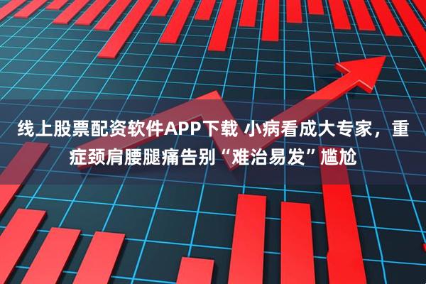 线上股票配资软件APP下载 小病看成大专家，重症颈肩腰腿痛告别“难治易发”尴尬