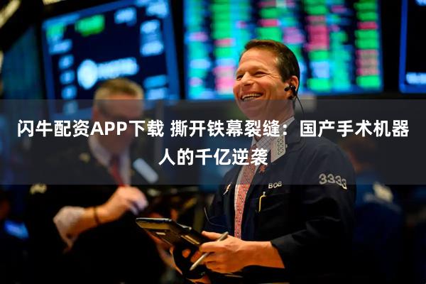 闪牛配资APP下载 撕开铁幕裂缝：国产手术机器人的千亿逆袭