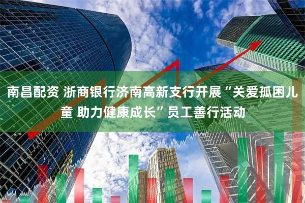 南昌配资 浙商银行济南高新支行开展“关爱孤困儿童 助力健康成长”员工善行活动
