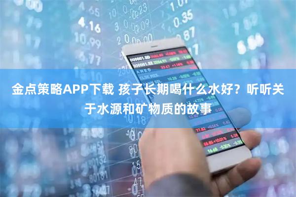 金点策略APP下载 孩子长期喝什么水好？听听关于水源和矿物质的故事