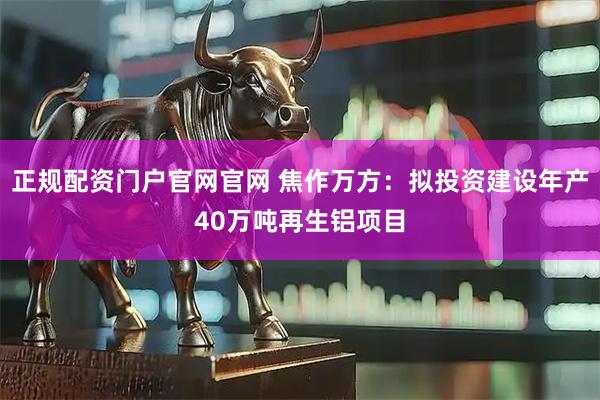 正规配资门户官网官网 焦作万方：拟投资建设年产40万吨再生铝项目