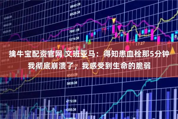 擒牛宝配资官网 文班亚马：得知患血栓那5分钟我彻底崩溃了，我感受到生命的脆弱