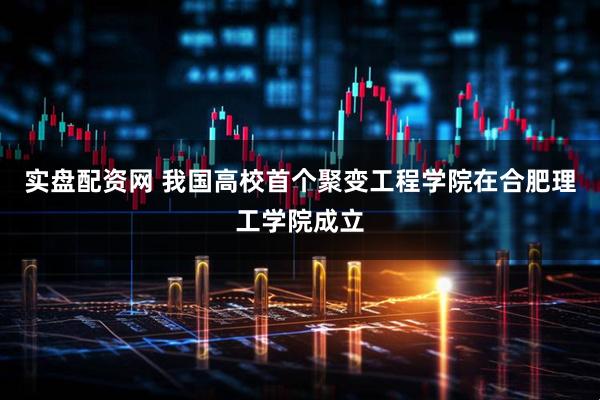 实盘配资网 我国高校首个聚变工程学院在合肥理工学院成立