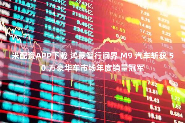 米配资APP下载 鸿蒙智行问界 M9 汽车斩获 50 万豪华车市场年度销量冠军