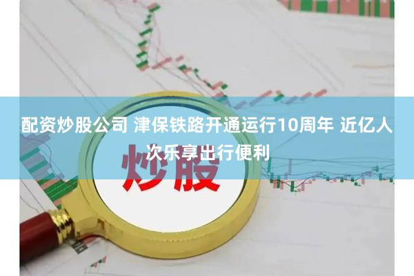 配资炒股公司 津保铁路开通运行10周年 近亿人次乐享出行便利