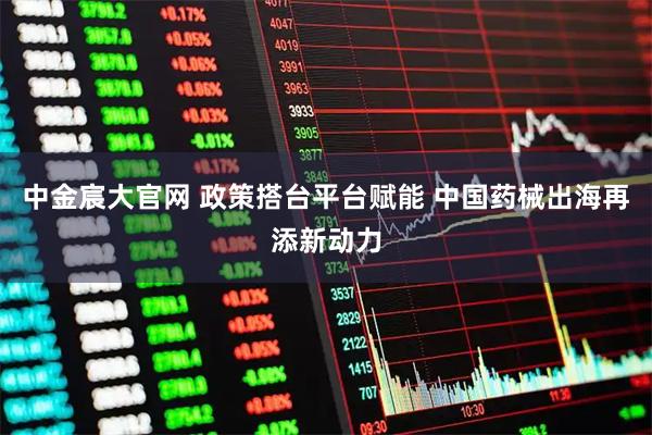 中金宸大官网 政策搭台平台赋能 中国药械出海再添新动力