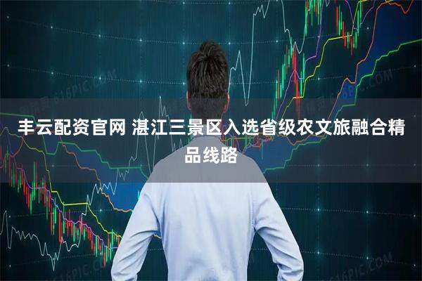 丰云配资官网 湛江三景区入选省级农文旅融合精品线路