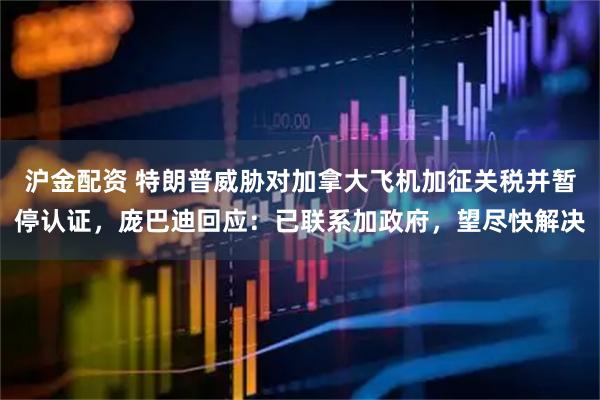 沪金配资 特朗普威胁对加拿大飞机加征关税并暂停认证，庞巴迪回应：已联系加政府，望尽快解决