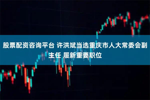 股票配资咨询平台 许洪斌当选重庆市人大常委会副主任 履新重要职位