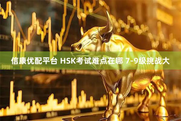 信康优配平台 HSK考试难点在哪 7-9级挑战大