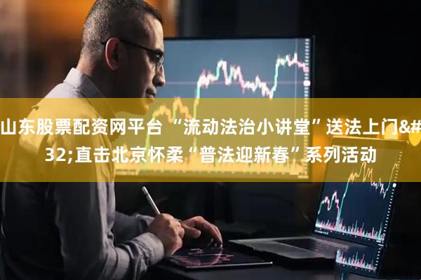 山东股票配资网平台 “流动法治小讲堂”送法上门 直击北京怀柔“普法迎新春”系列活动