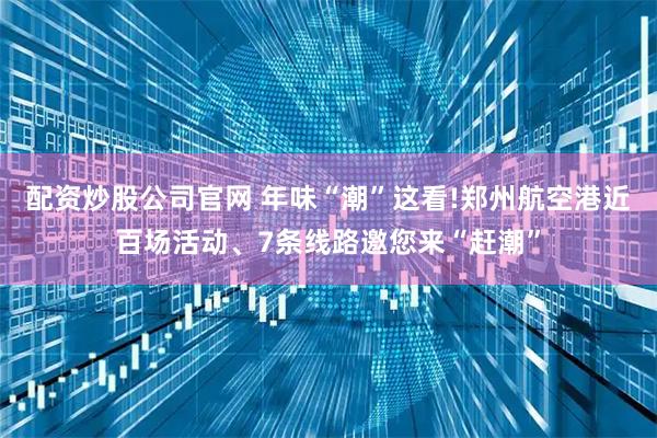 配资炒股公司官网 年味“潮”这看!郑州航空港近百场活动、7条线路邀您来“赶潮”