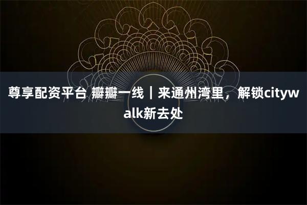 尊享配资平台 瓣瓣一线｜来通州湾里，解锁citywalk新去处