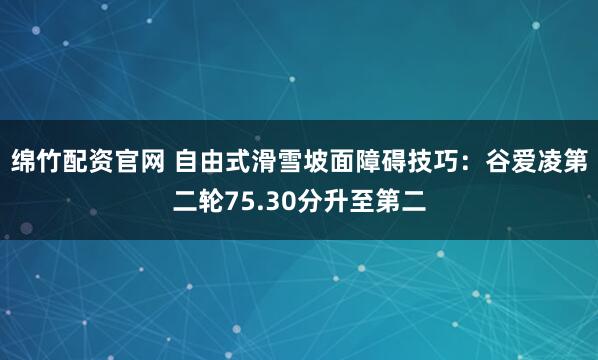 绵竹配资官网 自由式滑雪坡面障碍技巧：谷爱凌第二轮75.30分升至第二