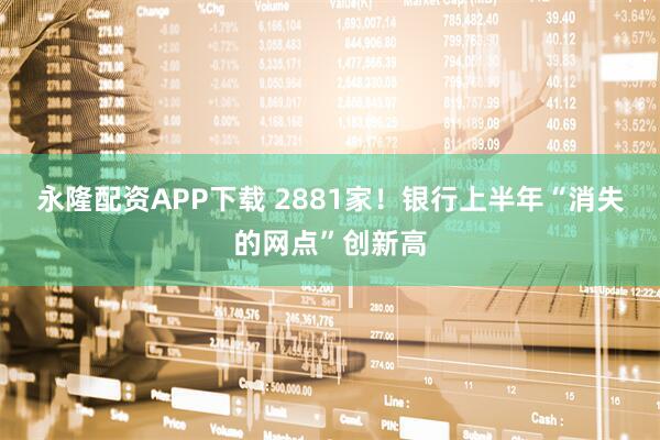 永隆配资APP下载 2881家！银行上半年“消失的网点”创新高