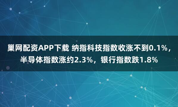巢网配资APP下载 纳指科技指数收涨不到0.1%，半导体指数涨约2.3%，银行指数跌1.8%