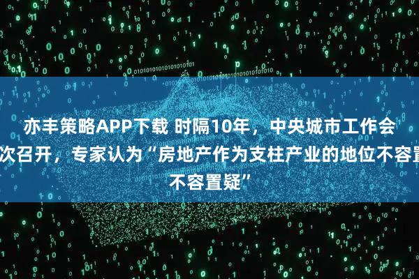 亦丰策略APP下载 时隔10年，中央城市工作会议再次召开，专家认为“房地产作为支柱产业的地位不容置疑”