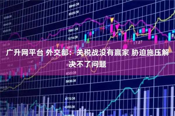 广升网平台 外交部：关税战没有赢家 胁迫施压解决不了问题