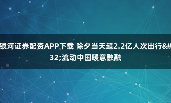 银河证券配资APP下载 除夕当天超2.2亿人次出行 流动中国暖意融融