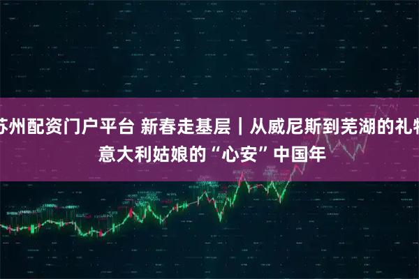 苏州配资门户平台 新春走基层｜从威尼斯到芜湖的礼物 意大利姑娘的“心安”中国年