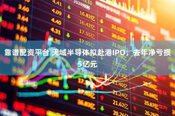 靠谱配资平台 天域半导体拟赴港IPO，去年净亏损5亿元