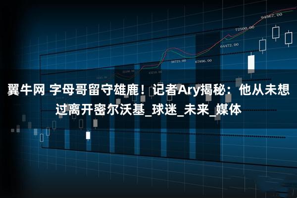 翼牛网 字母哥留守雄鹿！记者Ary揭秘：他从未想过离开密尔沃基_球迷_未来_媒体