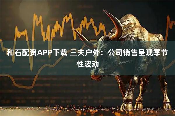 和石配资APP下载 三夫户外：公司销售呈现季节性波动