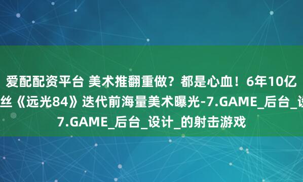 爱配配资平台 美术推翻重做？都是心血！6年10亿花去哪了？莉莉丝《远光84》迭代前海量美术曝光-7.GAME_后台_设计_的射击游戏
