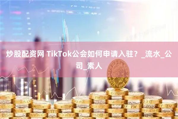 炒股配资网 TikTok公会如何申请入驻？_流水_公司_素人