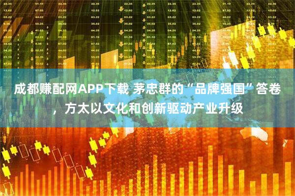 成都赚配网APP下载 茅忠群的“品牌强国”答卷，方太以文化和创新驱动产业升级