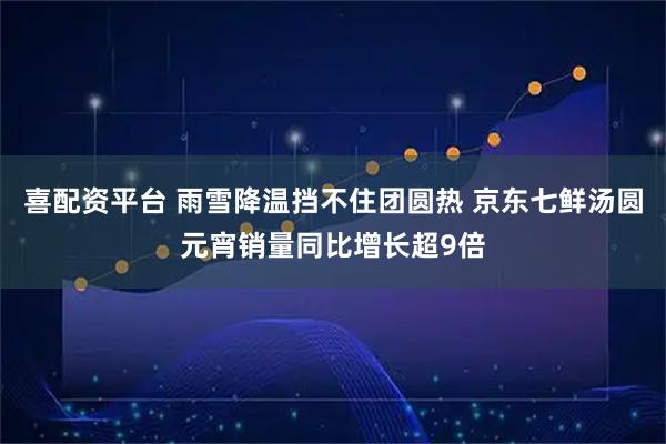 喜配资平台 雨雪降温挡不住团圆热 京东七鲜汤圆元宵销量同比增长超9倍
