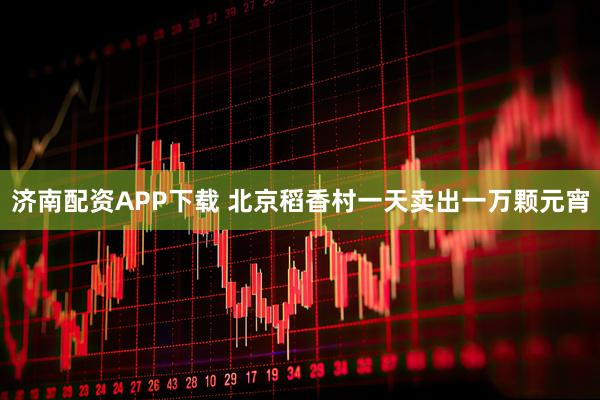 济南配资APP下载 北京稻香村一天卖出一万颗元宵