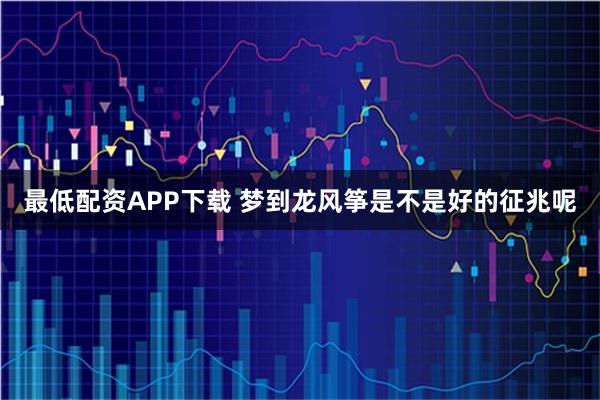 最低配资APP下载 梦到龙风筝是不是好的征兆呢