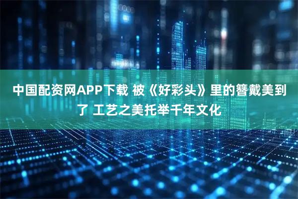 中国配资网APP下载 被《好彩头》里的簪戴美到了 工艺之美托举千年文化