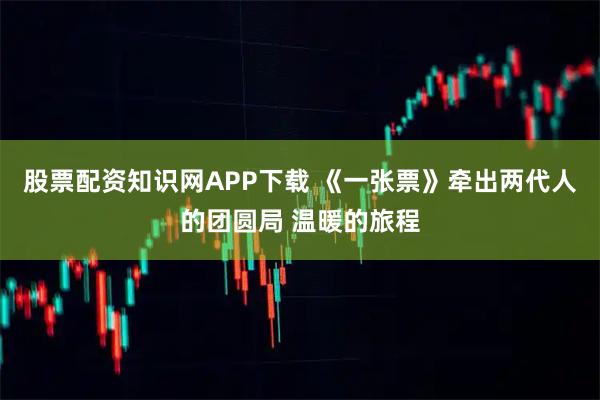 股票配资知识网APP下载 《一张票》牵出两代人的团圆局 温暖的旅程